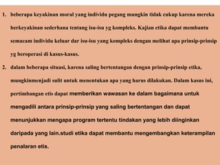 1. beberapa keyakinan moral yang individu pegang mungkin tidak cukup karena mereka
berkeyakinan sederhana tentang isu-isu yg kompleks. Kajian etika dapat membantu
semacam individu keluar dar isu-isu yang kompleks dengan melihat apa prinsip-prinsip
yg beroperasi di kasus-kasus.
2. dalam beberapa situasi, karena saling bertentangan dengan prinsip-prinsip etika,
mungkinmenjadi sulit untuk menentukan apa yang harus dilakukan. Dalam kasus ini,
pertimbangan etis dapat memberikan wawasan ke dalam bagaimana untuk
mengadili antara prinsip-prinsip yang saling bertentangan dan dapat
menunjukkan mengapa program tertentu tindakan yang lebih diinginkan
daripada yang lain.studi etika dapat membantu mengembangkan keterampilan
penalaran etis.
 