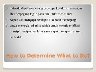 3. individu dapat memegang beberapa keyakinan memadai
atau berpegang teguh pada nilai-nilai mencukupi.
4. Kapan dan mengapa pendapat kita patut memegang.
5. untuk mempelajari etika adalah untuk mengidentifikasi
prinsip-prinsip etika dasar yang dapat diterapkan untuk
bertindak.
How to Determine What to Do?
 