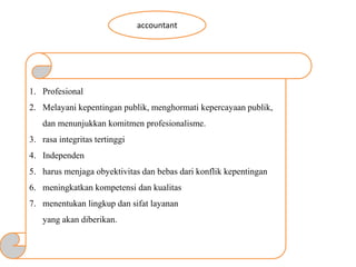 accountant
1. Profesional
2. Melayani kepentingan publik, menghormati kepercayaan publik,
dan menunjukkan komitmen profesionalisme.
3. rasa integritas tertinggi
4. Independen
5. harus menjaga obyektivitas dan bebas dari konflik kepentingan
6. meningkatkan kompetensi dan kualitas
7. menentukan lingkup dan sifat layanan
yang akan diberikan.
 