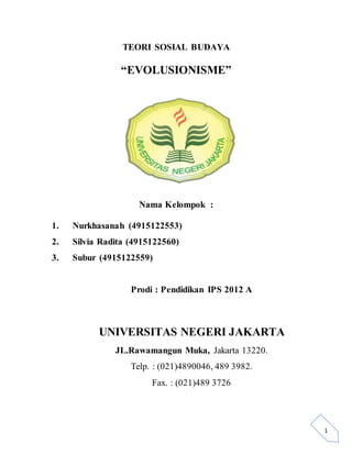 1 
TEORI SOSIAL BUDAYA 
“EVOLUSIONISME” 
Nama Kelompok : 
1. Nurkhasanah (4915122553) 
2. Silvia Radita (4915122560) 
3. Subur (4915122559) 
Prodi : Pendidikan IPS 2012 A 
UNIVERSITAS NEGERI JAKARTA 
JL.Rawamangun Muka, Jakarta 13220. 
Telp. : (021)4890046, 489 3982. 
Fax. : (021)489 3726 
 