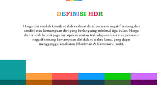 DEFINISI HDR
Harga diri rendah kronik adalah evaluasi diri/ perasaan negatif tentang diri
sendiri atau kemampuan diri yang berlangsung minimal tiga bulan. Harga
diri rendah kronik juga merupakan rentan terhadap evaluasi atau perasaan
negatif tentang kemampuan diri dalam waktu lama, yang dapat
mengganggu kesehatan (Herdman & Kamitsuru, 2018).
 
