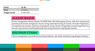 Pasien mengatakan dirinya dibawa ke RSKD Dadi oleh keluarganya (tante, adik dan sepupunya)
pertama kali karena mengamuk. Pasien sering memukul barang di rumah, memukul kepalanya,
sering keluruan di jalan, meminta uang kepada warga. Pasien mengatakan jarang bergaul karena
merasa malu belum memiliki pekerjaan dan sering meminta uang kepada tanteny
ALASAN MASUK
Inisial : Tn. MI
Umur : 29 tahun
Tanggal masuk : 21 Mei 2021
KELUHAN UTAMA
Pasien mengatakan rasa malu karena belum bekerja dan selalu meminta uang dengan tantenya
 