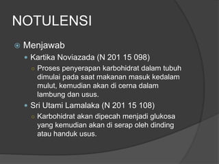 NOTULENSI
 Menjawab
 Kartika Noviazada (N 201 15 098)
○ Proses penyerapan karbohidrat dalam tubuh
dimulai pada saat makanan masuk kedalam
mulut, kemudian akan di cerna dalam
lambung dan usus.
 Sri Utami Lamalaka (N 201 15 108)
○ Karbohidrat akan dipecah menjadi glukosa
yang kemudian akan di serap oleh dinding
atau handuk usus.
 