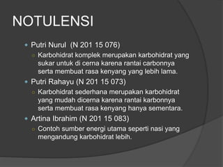 NOTULENSI
 Putri Nurul (N 201 15 076)
○ Karbohidrat komplek merupakan karbohidrat yang
sukar untuk di cerna karena rantai carbonnya
serta membuat rasa kenyang yang lebih lama.
 Putri Rahayu (N 201 15 073)
○ Karbohidrat sederhana merupakan karbohidrat
yang mudah dicerna karena rantai karbonnya
serta membuat rasa kenyang hanya sementara.
 Artina Ibrahim (N 201 15 083)
○ Contoh sumber energi utama seperti nasi yang
mengandung karbohidrat lebih.
 