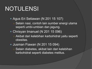 NOTULENSI
 Agus Eri Setiawan (N 201 15 107)
○ Selain nasi, contoh lain sumber energi utama
seperti umbi-umbian dan jagung.
 Chrisyan Imanuel (N 201 15 096)
○ Akibat dari kelebihan karbohidrat yaitu seperti
obesitas.
 Jusman Fiawan (N 201 15 094)
○ Selain diabetes, akibat lain dari kelebihan
karbohidrat seperti diabetes melitus.
 