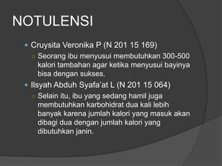 NOTULENSI
 Cruysita Veronika P (N 201 15 169)
○ Seorang ibu menyusui membutuhkan 300-500
kalori tambahan agar ketika menyusui bayinya
bisa dengan sukses.
 Ilsyah Abduh Syafa’at L (N 201 15 064)
○ Selain itu, ibu yang sedang hamil juga
membutuhkan karbohidrat dua kali lebih
banyak karena jumlah kalori yang masuk akan
dibagi dua dengan jumlah kalori yang
dibutuhkan janin.
 