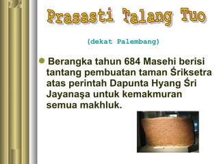 (dekat Palembang)

Berangka tahun 684 Masehi berisi
 tantang pembuatan taman Śriksetra
 atas perintah Dapunta Hyang Śri
 Jayanaşa untuk kemakmuran
 semua makhluk.
 