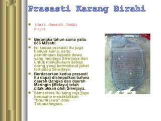  (dari daerah Jambi
  hulu)

 Berangka tahun sama yaitu
  686 Masehi.
 Isi kedua prasasti itu juga
  hampir sama, yaitu
  permintaan kepada dewa
  yang menjaga Sriwijaya dan
  untuk menghukum setiap
  orang yang bermaksud jahat
  terhadap Sriwijaya.
 Berdasarkan kedua prasasti
  itu dapat disimpulkan bahwa
  daerah Bangka dan daerah
  Maringin (Melayu) telah
  ditaklukkan oleh Sriwijaya.
 Sementara itu sang raja juga
  berusaha menaklukkan
  “bhumi jawa” atau
  Tarumanegara.
 