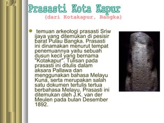 (dari Kotakapur, Bangka)

 temuan arkeologi prasasti Sriw
 ijaya yang ditemukan di pesisir
 barat Pulau Bangka. Prasasti
 ini dinamakan menurut tempat
 penemuannya yaitu sebuah
 dusun kecil yang bernama
 "Kotakapur". Tulisan pada
 prasasti ini ditulis dalam
 aksara Pallawa dan
 menggunakan bahasa Melayu
 Kuna, serta merupakan salah
 satu dokumen tertulis tertua
 berbahasa Melayu. Prasasti ini
 ditemukan oleh J.K. van der
 Meulen pada bulan Desember
 1892.
 