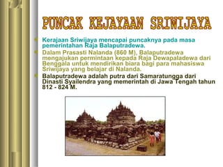  Kerajaan Sriwijaya mencapai puncaknya pada masa
  pemerintahan Raja Balaputradewa.
 Dalam Prasasti Nalanda (860 M), Balaputradewa
  mengajukan permintaan kepada Raja Dewapaladewa dari
  Benggala untuk mendirikan biara bagi para mahasiswa
  Sriwijaya yang belajar di Nalanda.
 Balaputradewa adalah putra dari Samaratungga dari
  Dinasti Syailendra yang memerintah di Jawa Tengah tahun
  812 - 824 M.
 
