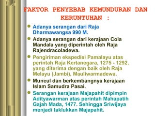 FAKTOR PENYEBAB KEMUNDURAN DAN
         KERUNTUHAN :
 Adanya serangan dari Raja
  Dharmawangsa 990 M.
 Adanya serangan dari kerajaan Cola
  Mandala yang diperintah oleh Raja
  Rajendracoladewa.
 Pengiriman ekspedisi Pamalayu atas
  perintah Raja Kertanegara, 1275 - 1292,
  yang diterima dengan baik oleh Raja
  Melayu (Jambi), Mauliwarmadewa.
 Muncul dan berkembangnya kerajaan
  Islam Samudra Pasai.
 Serangan kerajaan Majapahit dipimpin
  Adityawarman atas perintah Mahapatih
  Gajah Mada, 1477. Sehingga Sriwijaya
  menjadi taklukkan Majapahit.
 