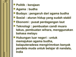 Politik : kerajaan
Agama : budha
Budaya : pengaruh dari agama budha
Sosial : aturan hidup yang sudah stabil
Ekonomi : pusat perdagangan laut
Teknologi : pembuatan candi muara
 takus, pembuatan wihara, menggunakan
 bahasa melayu
Hubungan luar negeri : untuk
 memajukan agama budha,
 balaputeradewa mengirimnkan banyak
 pendeta muda untuk belajar di nandala,
 India
 