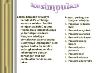 Lokasi kerajaan sriwijaya      Prasasti peninggalan
  berada di Palembang-            kerajaan sriwijaya
  sumatra selatan. Pendiri     1. Prasasati kedukan
  kerajaan adalah Dapunta         bukit
  Hyang. Raja termasyhurnya    2. Prasasti telaga batu
  yaitu Balaputeradewa.        3. Prasasti talang tuo
  Kerajaan sriwijaya           4. Prasasti kota kapur
  bernafaskan agama budha.     5. Prasasti karang
  Budayanya terpengaruh oleh      berahi
  agama budha itu sendiri,     6. Prasasti palas
  sedangkan ekonomi dan           pasemah
  teknologinya dengan          7. Prasasti ligor
  perdangan laut dan
                               8. Prasasti nalanda
  pembuatan candi muara
                               9. Prasasti siddhayatra
  takus.
 