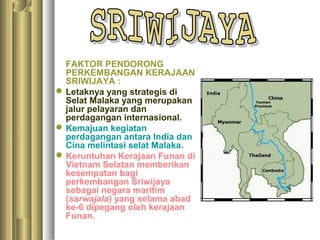 FAKTOR PENDORONG
  PERKEMBANGAN KERAJAAN
  SRIWIJAYA :
 Letaknya yang strategis di
  Selat Malaka yang merupakan
  jalur pelayaran dan
  perdagangan internasional.
 Kemajuan kegiatan
  perdagangan antara India dan
  Cina melintasi selat Malaka.
 Keruntuhan Kerajaan Funan di
  Vietnam Selatan memberikan
  kesempatan bagi
  perkembangan Sriwijaya
  sebagai negara maritim
  (sarwajala) yang selama abad
  ke-6 dipegang oleh kerajaan
  Funan.
 