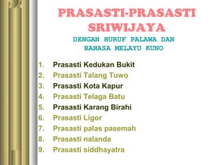 PRASASTI-PRASASTI
         SRIWIJAYA
          DENGAN HURUF PALAWA DAN
             BAHASA MELAYU KUNO

1.   Prasasti Kedukan Bukit
2.   Prasasti Talang Tuwo
3.   Prasasti Kota Kapur
4.   Prasasti Telaga Batu
5.   Prasasti Karang Birahi
6.   Prasasti Ligor
7.   Prasasti palas pasemah
8.   Prasasti nalanda
9.   Prasasti siddhayatra
 