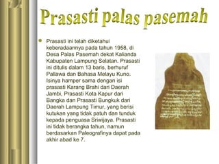  Prasasti ini telah diketahui
  keberadaannya pada tahun 1958, di
  Desa Palas Pasemah dekat Kalianda
  Kabupaten Lampung Selatan. Prasasti
  ini ditulis dalam 13 baris, berhuruf
  Pallawa dan Bahasa Melayu Kuno.
  Isinya hamper sama dengan isi
  prasasti Karang Brahi dari Daerah
  Jambi, Prasasti Kota Kapur dari
  Bangka dan Prasasti Bungkuk dari
  Daerah Lampung Timur, yang berisi
  kutukan yang tidak patuh dan tunduk
  kepada penguasa Sriwijaya. Prasasti
  ini tidak berangka tahun, namun
  berdasarkan Paleografinya dapat pada
  akhir abad ke 7.
 