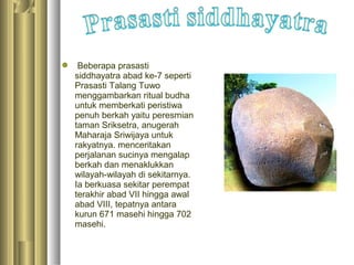  Beberapa prasasti
  siddhayatra abad ke-7 seperti
  Prasasti Talang Tuwo
  menggambarkan ritual budha
  untuk memberkati peristiwa
  penuh berkah yaitu peresmian
  taman Sriksetra, anugerah
  Maharaja Sriwijaya untuk
  rakyatnya. menceritakan
  perjalanan sucinya mengalap
  berkah dan menaklukkan
  wilayah-wilayah di sekitarnya.
  Ia berkuasa sekitar perempat
  terakhir abad VII hingga awal
  abad VIII, tepatnya antara
  kurun 671 masehi hingga 702
  masehi.
 