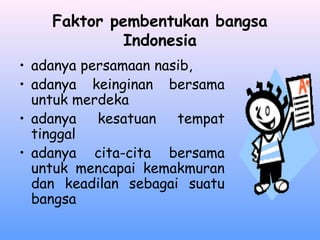 Faktor pembentukan bangsa
Indonesia
• adanya persamaan nasib,
• adanya keinginan bersama
untuk merdeka
• adanya kesatuan tempat
tinggal
• adanya cita-cita bersama
untuk mencapai kemakmuran
dan keadilan sebagai suatu
bangsa
 