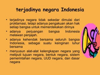 terjadinya negara Indonesia
• terjadinya negara tidak sekedar dimulai dari
proklamasi, tetapi adanya pengakuan akan hak
setiap bangsa untuk memerdekakan dirinya
• adanya perjuangan bangsa Indonesia
melawan penjajah.
• adanya kehendak bersama seluruh bangsa
Indonesia, sebagai suatu keinginan luhur
bersama
• menyusun alat-alat kelengkapan negara yang
meliputi tujuan negara, bentuk negara, sistem
pemerintahan negara, UUD negara, dan dasar
negara
 
