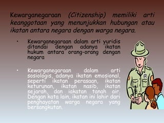 Kewarganegaraan (Citizenship) memiliki arti
keanggotaan yang menunjukkan hubungan atau
ikatan antara negara dengan warga negara.
• Kewarganegaraan dalam arti yuridis
ditandai dengan adanya ikatan
hukum antara orang-orang dengan
negara
• Kewarganegaraan dalam arti
sosiologis, adanya ikatan emosional,
seperti ikatan perasaan, ikatan
keturunan, ikatan nasib, ikatan
sejarah, dan iakatan tanah air.
Dengan kata lain, ikatan ini lahir dari
penghayatan warga negara yang
bersangkutan.
 