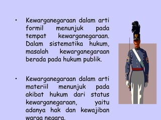• Kewarganegaraan dalam arti
formil menunjuk pada
tempat kewarganegaraan.
Dalam sistematika hukum,
masalah kewarganegaraan
berada pada hukum publik.
• Kewarganegaraan dalam arti
materiil menunjuk pada
akibat hukum dari status
kewarganegaraan, yaitu
adanya hak dan kewajiban
warga negara.
 
