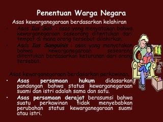 Penentuan Warga Negara
Asas kewarganegaraan berdasarkan kelahiran
• Asas Ius Soli : asas yang menyatakan bahwa
kewarganegaraan seseorang ditentukan dari
tempat di mana orang tersebut dilahirkan.
• Asas Ius Sanguinis : asas yang menyatakan
bahwa kewarganegaraan seseorang
ditentukan berdasarkan keturunan dari orang
tersebut.
Asas kewarganegaraan berdasarkan perkawinan.
• Asas persamaan hukum didasarkan
pandangan bahwa status kewarganegaraan
suami dan istri adalah sama dan satu.
• Asas persamaan derajat berasumsi bahwa
suatu perkawinan tidak menyebabkan
perubahan status kewarganegaraan suami
atau istri.
 