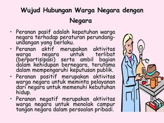 Wujud Hubungan Warga Negara dengan
Negara
• Peranan pasif adalah kepatuhan warga
negara terhadap peraturan perundang-
undangan yang berlaku.
• Peranan aktif merupakan aktivitas
warga negara untuk terlibat
(berpartisipasi) serta ambil bagian
dalam kehidupan bernegara, terutama
dalam mempengaruhi keputusan publik.
• Peranan positif merupakan aktivitas
warga negara untuk meminta pelayanan
dari negara untuk memenuhi kebutuhan
hidup.
• Peranan negatif merupakan aktivitas
warga negara untuk menolak campur
tangan negara dalam persoalan pribadi.
 