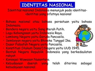 Identitas nasional Indonesia menunjuk pada identitas-
identitas yang sifatnya nasional
• Bahasa nasional atau bahasa persatuan yaitu bahasa
Indonesia.
• Bendera negara yaitu Sang Merah Putih.
• Lagu Kebangsaan yaitu Indonesia Raya.
• Lambang Negara yaitu Garuda Pancasila.
• Semboyan negara yaitu Bhineka Tunggal Ika.
• Dasar Falsafah Negara yaitu Pancasila.
• Konstitusi (Hukum Dasar) Negara yaitu UUD 1945.
• Bentuk Negara Republik Indonesia yang berkedaulatan
rakyat.
• Konsepsi Wawasan Nusantara.
• Kebudayaan daerah yang telah diterima sebagai
kebudayaan nasional.
IDENTITAS NASIONAL
 