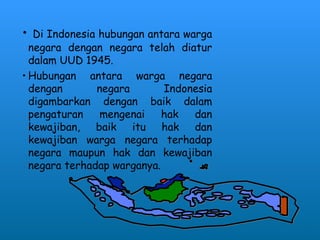 • Di Indonesia hubungan antara warga
negara dengan negara telah diatur
dalam UUD 1945.
• Hubungan antara warga negara
dengan negara Indonesia
digambarkan dengan baik dalam
pengaturan mengenai hak dan
kewajiban, baik itu hak dan
kewajiban warga negara terhadap
negara maupun hak dan kewajiban
negara terhadap warganya.
 
