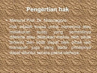 Pengertian hak
• Menurut Prof. Dr. Notonagoro:
Hak adalah kuasa untuk menerima atau
melakukan suatu yang semestinya
diterima atau dilakukan melulu oleh pihak
tertentu dan tidak dapat oleh pihak lain
manapun juga yang pada prinsipnya
dapat dituntut secara paksa olehnya.
 