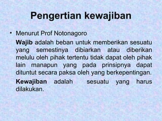 Pengertian kewajiban
• Menurut Prof Notonagoro
Wajib adalah beban untuk memberikan sesuatu
yang semestinya dibiarkan atau diberikan
melulu oleh pihak tertentu tidak dapat oleh pihak
lain manapun yang pada prinsipnya dapat
dituntut secara paksa oleh yang berkepentingan.
Kewajiban adalah sesuatu yang harus
dilakukan.
 