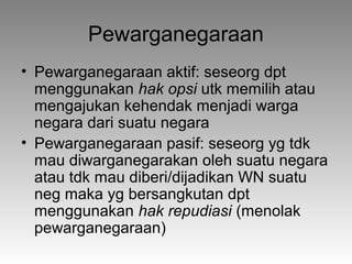 Pewarganegaraan
• Pewarganegaraan aktif: seseorg dpt
menggunakan hak opsi utk memilih atau
mengajukan kehendak menjadi warga
negara dari suatu negara
• Pewarganegaraan pasif: seseorg yg tdk
mau diwarganegarakan oleh suatu negara
atau tdk mau diberi/dijadikan WN suatu
neg maka yg bersangkutan dpt
menggunakan hak repudiasi (menolak
pewarganegaraan)
 