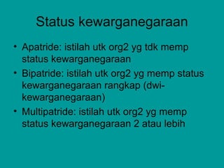 Status kewarganegaraan
• Apatride: istilah utk org2 yg tdk memp
status kewarganegaraan
• Bipatride: istilah utk org2 yg memp status
kewarganegaraan rangkap (dwi-
kewarganegaraan)
• Multipatride: istilah utk org2 yg memp
status kewarganegaraan 2 atau lebih
 