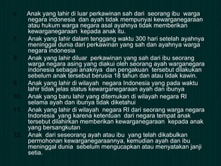 6. Anak yang lahir di luar perkawinan sah dari seorang ibu warga
negara indonesia dan ayah tidak mempunyai kewarganegaraan
atau hukum warga negara asal ayahnya tidak memberikan
kewarganegaraan kepada anak itu.
7. Anak yang lahir dalam tenggang waktu 300 hari setelah ayahnya
meninggal dunia dari perkawinan yang sah dan ayahnya warga
negara indonesia
8. Anak yang lahir diluar perkawinan yang sah dari ibu seorang
warga negara asing yang diakui oleh seorang ayah warganegara
indonesia sebagai anaknya dan pengakuan tersebut dilakukan
sebelum anak tersebut berusia 18 tahun dan atau tidak kawin.
9. Anak yang lahir di wilayah negara Indonesia yang pada waktu
lahir tidak jelas status kewarganegaraan ayah dan ibunya
10. Anak yang baru lahir yang ditemukan di wilayah negara RI
selama ayah dan ibunya tidak diketahui
11. Anak yang lahir di wilayah negara RI dari seorang warga negara
Indonesia yang karena ketentuan dari negara tempat anak
tersebut dilahirkan memberikan kewarganegaraan kepada anak
yang bersangkutan
12. Anak dari seseorang ayah atau ibu yang telah dikabulkan
permohonan kewarganegaraannya, kemudian ayah dan ibu
meninggal dunia sebelum mengucapkan atau menyatakan janji
setia.
 