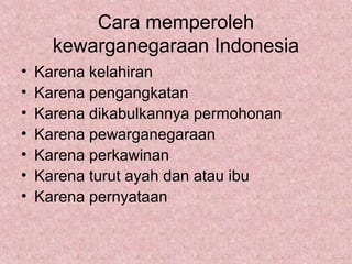 Cara memperoleh
kewarganegaraan Indonesia
• Karena kelahiran
• Karena pengangkatan
• Karena dikabulkannya permohonan
• Karena pewarganegaraan
• Karena perkawinan
• Karena turut ayah dan atau ibu
• Karena pernyataan
 