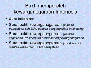Bukti memperoleh
kewarganegaraan Indonesia
• Akta kelahiran
• Surat bukti kewarganegaraan (kutipan
pernyataan sah buku catatan pengangkatan anak asing)
• Surat bukti kewarganegaraan (petikan
keputusan Presiden)krn permohonan/pewarganegaraan
• Surat bukti kewarganegaraan (surat edaran
menteri kehakiman...) krn pernyataan
 