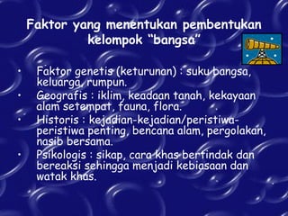 Faktor yang menentukan pembentukan
kelompok “bangsa”
• Faktor genetis (keturunan) : suku bangsa,
keluarga, rumpun.
• Geografis : iklim, keadaan tanah, kekayaan
alam setempat, fauna, flora.
• Historis : kejadian-kejadian/peristiwa-
peristiwa penting, bencana alam, pergolakan,
nasib bersama.
• Psikologis : sikap, cara khas bertindak dan
bereaksi sehingga menjadi kebiasaan dan
watak khas.
 
