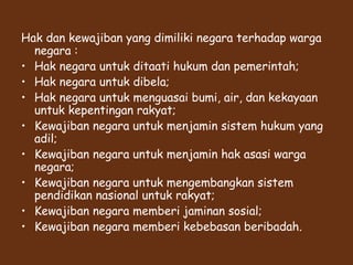 Hak dan kewajiban yang dimiliki negara terhadap warga
negara :
• Hak negara untuk ditaati hukum dan pemerintah;
• Hak negara untuk dibela;
• Hak negara untuk menguasai bumi, air, dan kekayaan
untuk kepentingan rakyat;
• Kewajiban negara untuk menjamin sistem hukum yang
adil;
• Kewajiban negara untuk menjamin hak asasi warga
negara;
• Kewajiban negara untuk mengembangkan sistem
pendidikan nasional untuk rakyat;
• Kewajiban negara memberi jaminan sosial;
• Kewajiban negara memberi kebebasan beribadah.
 