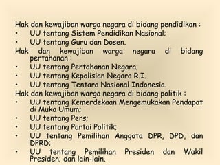 Hak dan kewajiban warga negara di bidang pendidikan :
• UU tentang Sistem Pendidikan Nasional;
• UU tentang Guru dan Dosen.
Hak dan kewajiban warga negara di bidang
pertahanan :
• UU tentang Pertahanan Negara;
• UU tentang Kepolisian Negara R.I.
• UU tentang Tentara Nasional Indonesia.
Hak dan kewajiban warga negara di bidang politik :
• UU tentang Kemerdekaan Mengemukakan Pendapat
di Muka Umum;
• UU tentang Pers;
• UU tentang Partai Politik;
• UU tentang Pemilihan Anggota DPR, DPD, dan
DPRD;
• UU tentang Pemilihan Presiden dan Wakil
Presiden; dan lain-lain.
 