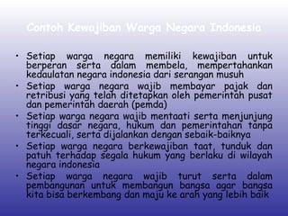Contoh Kewajiban Warga Negara Indonesia
• Setiap warga negara memiliki kewajiban untuk
berperan serta dalam membela, mempertahankan
kedaulatan negara indonesia dari serangan musuh
• Setiap warga negara wajib membayar pajak dan
retribusi yang telah ditetapkan oleh pemerintah pusat
dan pemerintah daerah (pemda)
• Setiap warga negara wajib mentaati serta menjunjung
tinggi dasar negara, hukum dan pemerintahan tanpa
terkecuali, serta dijalankan dengan sebaik-baiknya
• Setiap warga negara berkewajiban taat, tunduk dan
patuh terhadap segala hukum yang berlaku di wilayah
negara indonesia
• Setiap warga negara wajib turut serta dalam
pembangunan untuk membangun bangsa agar bangsa
kita bisa berkembang dan maju ke arah yang lebih baik
 