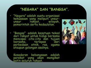 “NEGARA” DAN “BANGSA”.
• “Negara” adalah suatu organisasi
kekuasaan yang meliputi unsur-
unsur rakyat, wilayah,
pemerintah serta kedaulatan.
• “Bangsa” adalah kesatuan tekad
dari rakyat untuk hidup bersama
mencapai cita-cita dan tujuan
bersama, terlepas dari
perbedaan etnik, ras, agama
ataupun golongan asalnya.
Kesadaran kebangsaan adalah
perekat yang akan mengikat
batin seluruh rakyat.
 