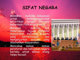 SIFAT NEGARA
• Memaksa : memiliki kekuasaan
untuk menyelenggarakan
ketertiban dengan memakai
kekerasan fisik secara legal;
• Monopoli : memiliki hak
menetapkan tujuan bersama
masyarakat, melarang sesuatu
yang bertentangan dan
menganjurkan sesuatu yang
dibutuhkan masyarakat;
• Mencakup semua : semua
peraturan dan kebijakan negara
berlaku untuk semua orang
tanpa kecuali.
 