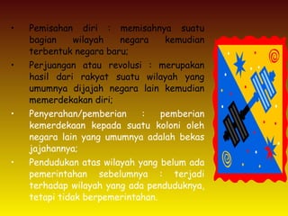 • Pemisahan diri : memisahnya suatu
bagian wilayah negara kemudian
terbentuk negara baru;
• Perjuangan atau revolusi : merupakan
hasil dari rakyat suatu wilayah yang
umumnya dijajah negara lain kemudian
memerdekakan diri;
• Penyerahan/pemberian : pemberian
kemerdekaan kepada suatu koloni oleh
negara lain yang umumnya adalah bekas
jajahannya;
• Pendudukan atas wilayah yang belum ada
pemerintahan sebelumnya : terjadi
terhadap wilayah yang ada penduduknya,
tetapi tidak berpemerintahan.
 