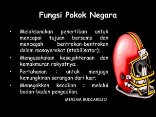 Fungsi Pokok Negara
• Melaksanakan penertiban untuk
mencapai tujuan bersama dan
mencegah bentrokan-bentrokan
dalam masayarakat (stabilisator);
• Mengusahakan kesejahteraan dan
kemakmuran rakyatnya;
• Pertahanan : untuk menjaga
kemungkinan serangan dari luar;
• Menegakkan keadilan : melalui
badan-badan pengadilan.
MIRIAM BUDIARDJO
 