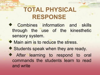 TOTAL PHYSICAL 
RESPONSE 
 Combines information and skills 
through the use of the kinesthetic 
sensory system. 
 Main aim is to reduce the stress. 
 Students speak when they are ready. 
 After learning to respond to oral 
commands the students learn to read 
and write 
 