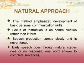 NATURAL APPROACH 
 This method emphasized development of 
basic personal communication skills 
 Focus of instruction is on communication 
rather than it form 
 Speech production comes slowly and is 
never forced 
 Early speech goes through natural stages 
(yes or no response, one word answer to 
complete sentence) 
 