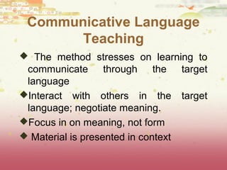 Communicative Language 
Teaching 
 The method stresses on learning to 
communicate through the target 
language 
Interact with others in the target 
language; negotiate meaning. 
Focus in on meaning, not form 
 Material is presented in context 
 