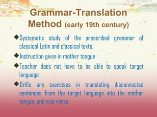Grammar-Translation 
Method (early 19th century) 
Systematic study of the prescribed grammar of 
classical Latin and classical texts. 
Instruction given in mother tongue 
Teacher does not have to be able to speak target 
language 
Drills are exercises in translating disconnected 
sentences from the target language into the mother 
tongue, and vice versa. 
 