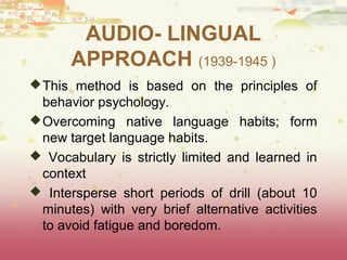 AUDIO- LINGUAL 
APPROACH (1939-1945 ) 
This method is based on the principles of 
behavior psychology. 
Overcoming native language habits; form 
new target language habits. 
 Vocabulary is strictly limited and learned in 
context 
 Intersperse short periods of drill (about 10 
minutes) with very brief alternative activities 
to avoid fatigue and boredom. 
 