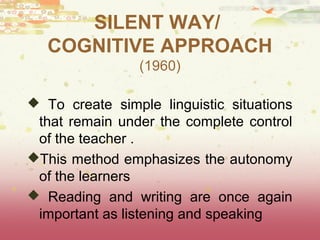 SILENT WAY/ 
COGNITIVE APPROACH 
(1960) 
 To create simple linguistic situations 
that remain under the complete control 
of the teacher . 
This method emphasizes the autonomy 
of the learners 
 Reading and writing are once again 
important as listening and speaking 
 